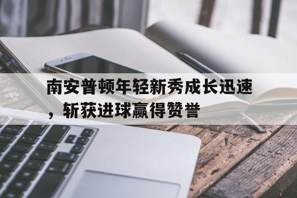 关于南安普顿年轻新秀成长迅速，斩获进球赢得赞誉的信息